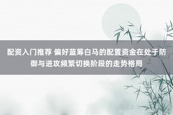 配资入门推荐 偏好蓝筹白马的配置资金在处于防御与进攻频繁切换阶段的走势格局