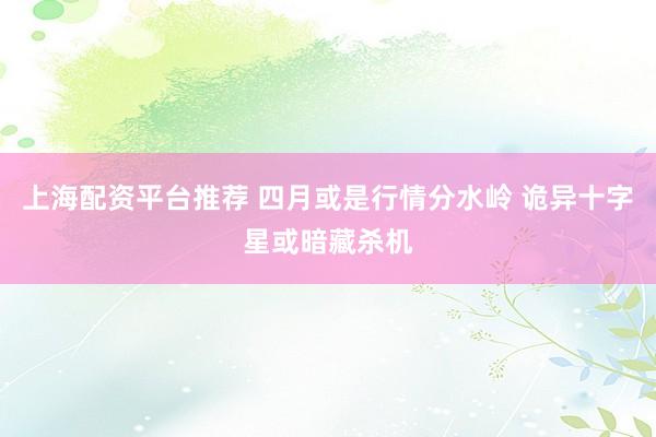 上海配资平台推荐 四月或是行情分水岭 诡异十字星或暗藏杀机