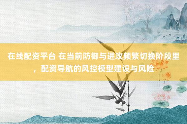 在线配资平台 在当前防御与进攻频繁切换阶段里，配资导航的风控模型建设与风险