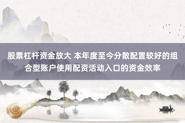 股票杠杆资金放大 本年度至今分散配置较好的组合型账户使用配资活动入口的资金效率