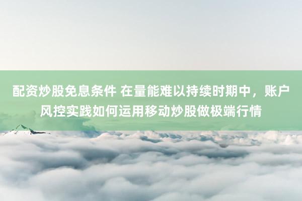 配资炒股免息条件 在量能难以持续时期中，账户风控实践如何运用移动炒股做极端行情