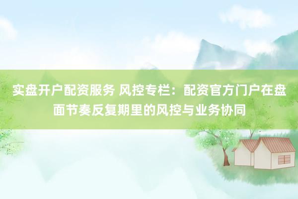 实盘开户配资服务 风控专栏：配资官方门户在盘面节奏反复期里的风控与业务协同