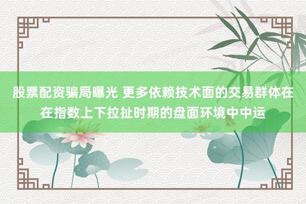 股票配资骗局曝光 更多依赖技术面的交易群体在在指数上下拉扯时期的盘面环境中中运