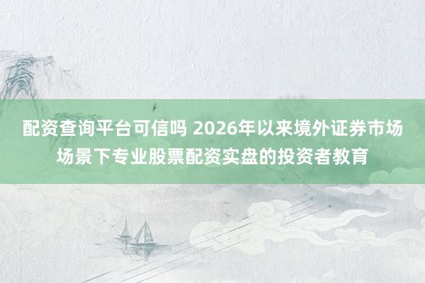 配资查询平台可信吗 2026年以来境外证券市场场景下专业股票配资实盘的投资者教育