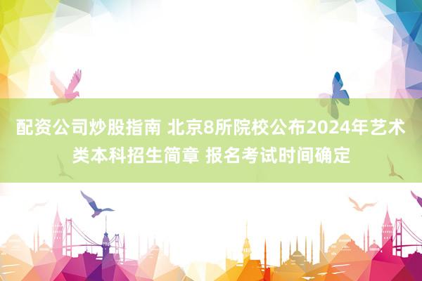 配资公司炒股指南 北京8所院校公布2024年艺术类本科招生简章 报名考试时间确定