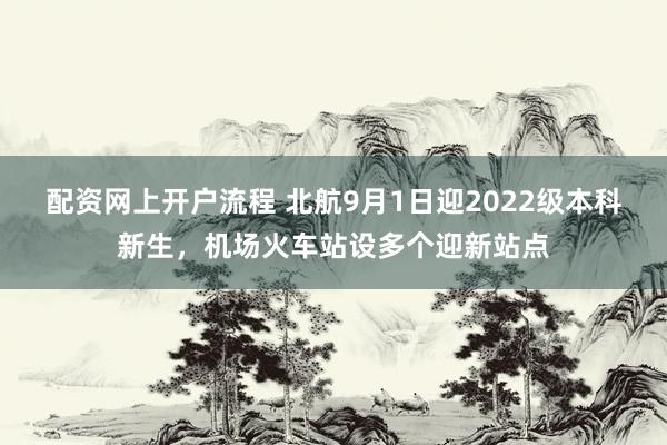 配资网上开户流程 北航9月1日迎2022级本科新生，机场火车站设多个迎新站点