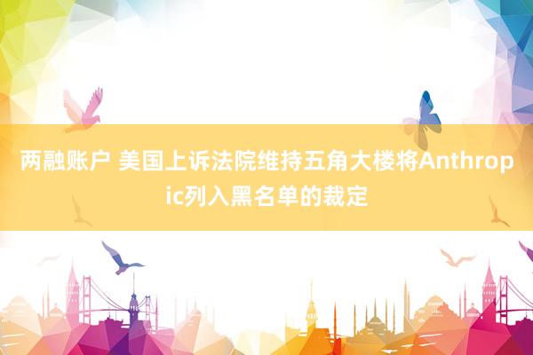 两融账户 美国上诉法院维持五角大楼将Anthropic列入黑名单的裁定