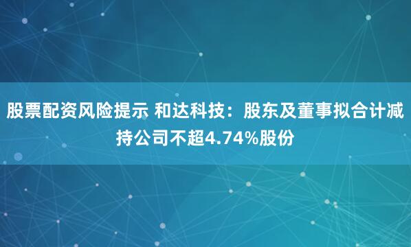 股票配资风险提示 和达科技：股东及董事拟合计减持公司不超4.74%股份