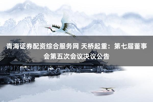 青海证券配资综合服务网 天桥起重：第七届董事会第五次会议决议公告