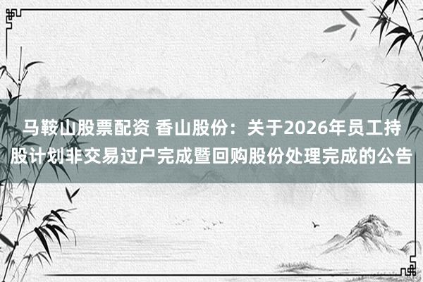 马鞍山股票配资 香山股份：关于2026年员工持股计划非交易过户完成暨回购股份处理完成的公告