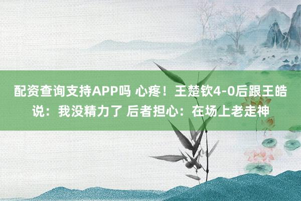 配资查询支持APP吗 心疼！王楚钦4-0后跟王皓说：我没精力了 后者担心：在场上老走神