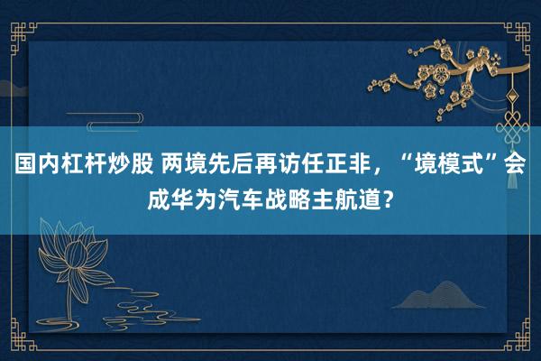 国内杠杆炒股 两境先后再访任正非，“境模式”会成华为汽车战略主航道？