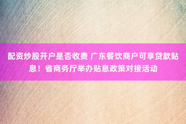 配资炒股开户是否收费 广东餐饮商户可享贷款贴息！省商务厅举办贴息政策对接活动