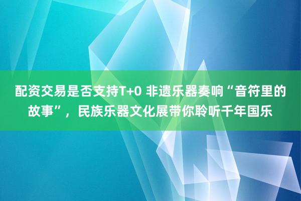 配资交易是否支持T+0 非遗乐器奏响“音符里的故事”，民族乐器文化展带你聆听千年国乐