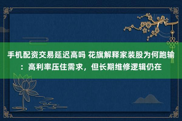 手机配资交易延迟高吗 花旗解释家装股为何跑输：高利率压住需求，但长期维修逻辑仍在