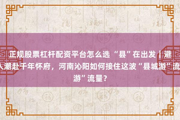 正规股票杠杆配资平台怎么选 “县”在出发｜避开人潮赴千年怀府，河南沁阳如何接住这波“县城游”流量？