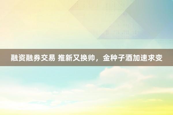 融资融券交易 推新又换帅,金种子酒加速求变