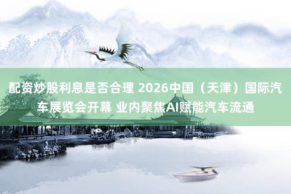 配资炒股利息是否合理 2026中国（天津）国际汽车展览会开幕 业内聚焦AI赋能汽车流通