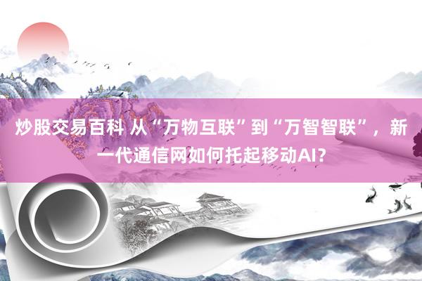 炒股交易百科 从“万物互联”到“万智智联”，新一代通信网如何托起移动AI？