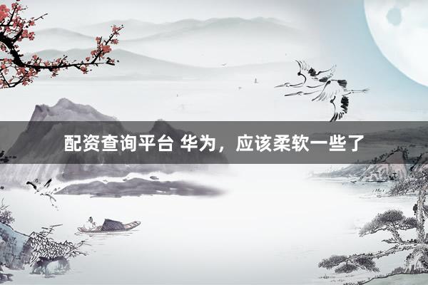 配资查询平台 华为，应该柔软一些了