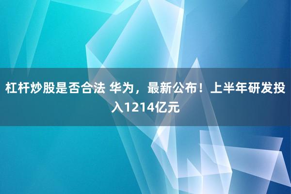 杠杆炒股是否合法 华为，最新公布！上半年研发投入1214亿元